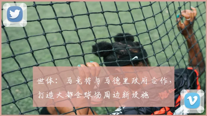 世体：马竞将与马德里政府合作，打造大都会球场周边新设施