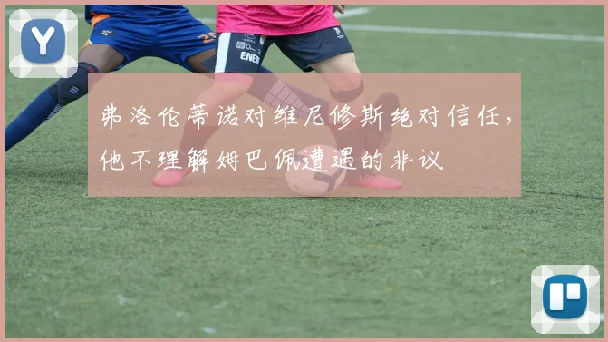 弗洛伦蒂诺对维尼修斯绝对信任，他不理解姆巴佩遭遇的非议