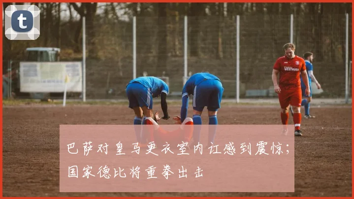 巴萨对皇马更衣室内讧感到震惊；国家德比将重拳出击
