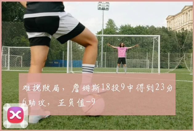 难挽败局，詹姆斯18投9中得到23分6助攻，正负值-9