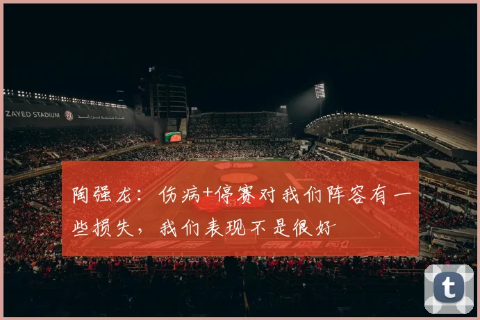 陶强龙：伤病+停赛对我们阵容有一些损失，我们表现不是很好